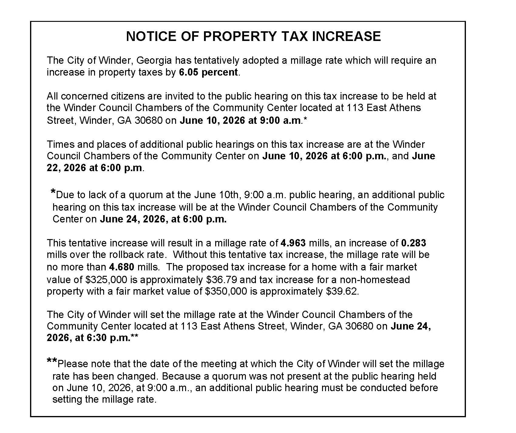 NOTICE OF PROPERTY TAX INCREASE The City of Winder, Georgia has tentatively adopted a millage rate which will require an increase in property taxes by 6.05 percent. All concerned citizens are invited to the public hearing on this tax increase to be held at the Winder Council Chambers of the Community Center located at 113 East Athens Street, Winder, GA 30680 on June 10, 2026 at 9:00 a.m.* Times and places of additional public hearings on this tax increase are at the Winder Council Chambers of the Community Center on June 10, 2026 at 6:00 p.m., and June 22, 2026 at 6:00 p.m. *Due to lack of a quorum at the June 10th, 9:00 a.m. public hearing, an additional public hearing on this tax increase will be at the Winder Council Chambers of the Community Center on June 24, 2026, at 6:00 p.m. This tentative increase will result in a millage rate of 4.963 mills, an increase of 0.283 mills over the rollback rate. Without this tentative tax increase, the millage rate will be no more than 4.680 mills. The proposed tax increase for a home with a fair market value of $325,000 is approximately $36.79 and tax increase for a non-homestead property with a fair market value of $350,000 is approximately $39.62. The City of Winder will set the millage rate at the Winder Council Chambers of the Community Center located at 113 East Athens Street, Winder, GA 30680 on June 24, 2026, at 6:30 p.m.** **Please note that the date of the meeting at which the City of Winder will set the millage rate has been changed. Because a quorum was not present at the public hearing held on June 10, 2026, at 9:00 a.m., an additional public hearing must be conducted before setting the millage rate.